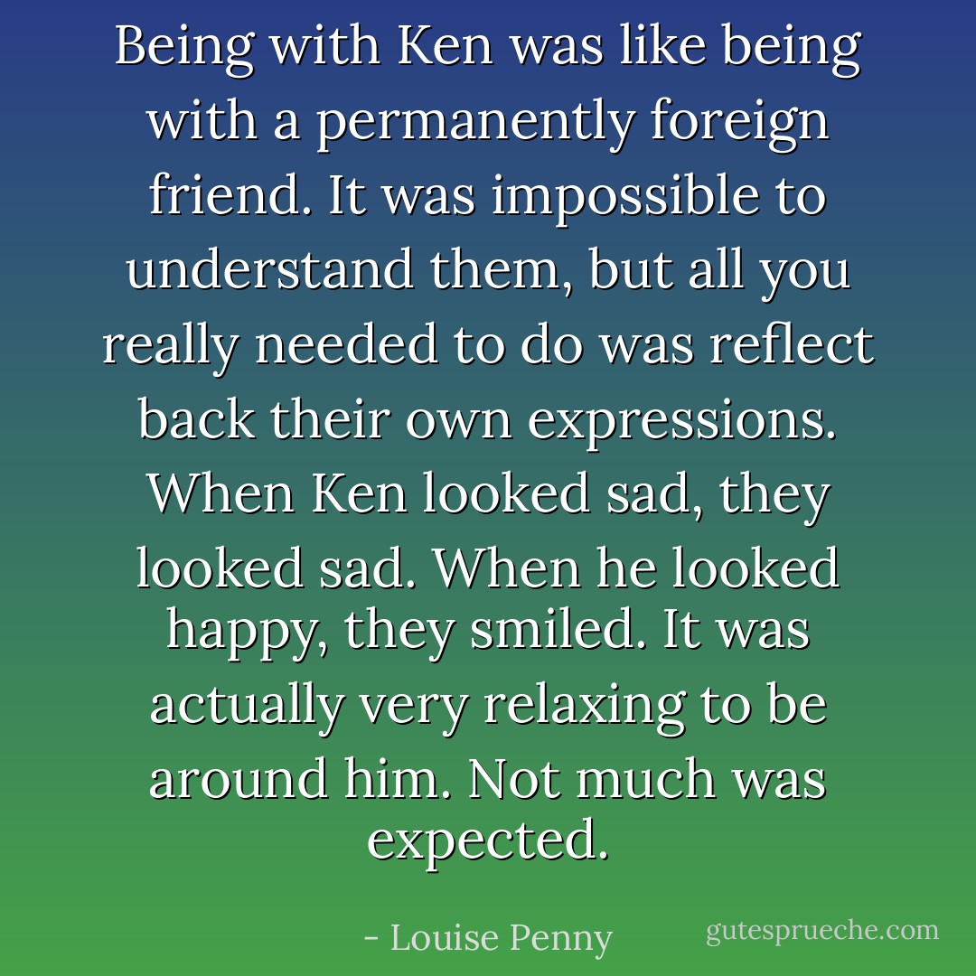Being with Ken was like being with a permanently foreign friend. It was impossible to understand them, but all you really needed to do was reflect back their own expressions. When Ken looked sad, they looked sad. When he looked happy, they smiled. It was actually very relaxing to be around him. Not much was expected. - Louise Penny