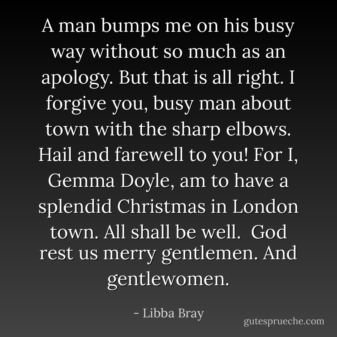 A man bumps me on his busy way without so much as an apology. But that is all right. I forgive you, busy man about town with the sharp elbows. Hail and farewell to you! For I, Gemma Doyle, am to have a splendid Christmas in London town. All shall be well.<br /><br />God rest us merry gentlemen. And gentlewomen. - Libba Bray