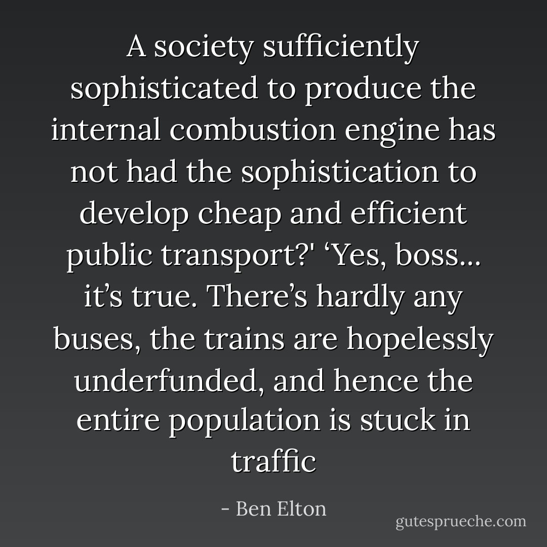 A society sufficiently sophisticated to produce the internal combustion engine has not had the sophistication to develop cheap and efficient public transport?'<br />‘Yes, boss... it’s true. There’s hardly any buses, the trains are hopelessly underfunded, and hence the entire population is stuck in traffic - Ben Elton