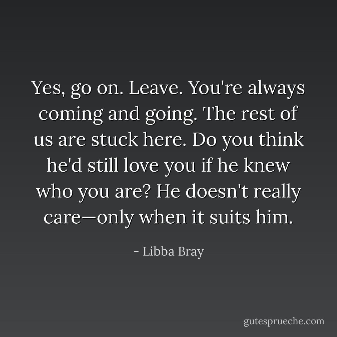 Yes, go on. Leave. You're always coming and going. The rest of us are stuck here. Do you think he'd still love you if he knew who you are? He doesn't really care—only when it suits him. - Libba Bray