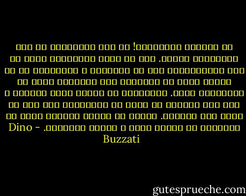 چه اشتباه غم‌انگیزی! چه بسا احساس‌های ما همه همین‌گونه باشند. خود را میان موجوداتی شبیه به خود می‌پنداریم، اما جز یخبندان و سنگستانی که به زبانی برای ما نامفهوم سخن می‌گویند چیزی در اطراف‌مان نیست. می‌خواهیم به دوستی درود بگوییم و دست پیش می‌بریم که دستی را بفشاریم، اما دست به لختی فرو می‌افتد. لبخند بر لب‌مان می‌خشکد زیرا در می‌یابیم که دوستی نیست و کاملا تنهاییم.‏ - Dino Buzzati