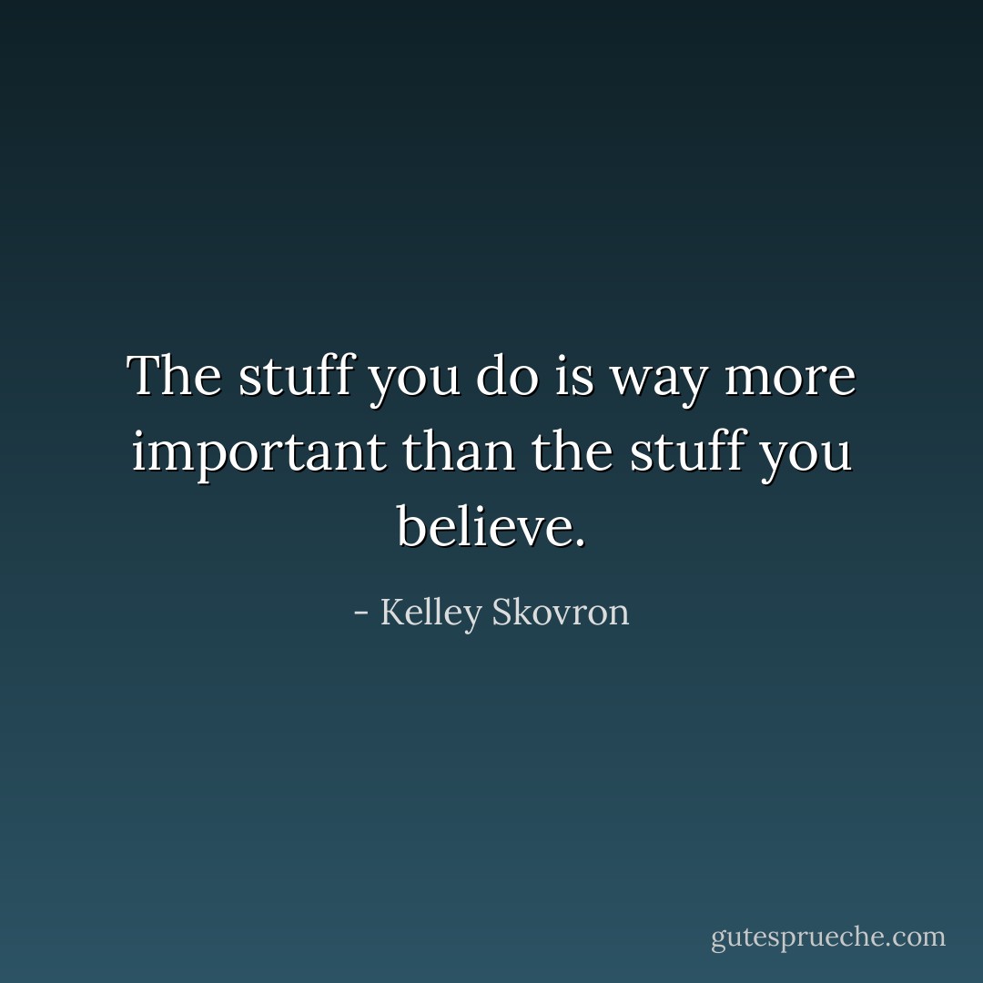 The stuff you do is way more important than the stuff you believe. - Kelley Skovron