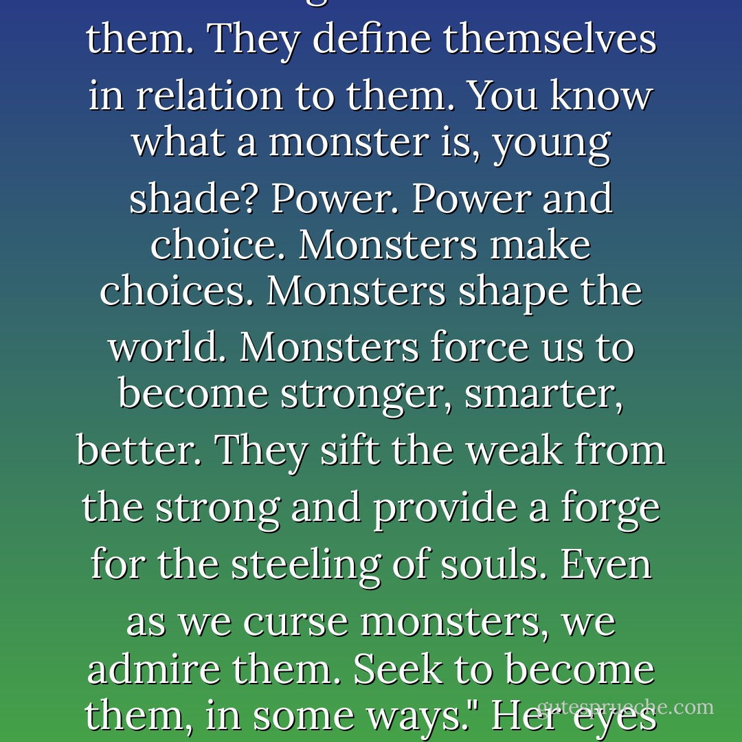 Oh," the girl said, shaking her head. "Don't be so simple. People adore monsters. They fill their songs and stories with them. They define themselves in relation to them. You know what a monster is, young shade? Power. Power and choice. Monsters make choices. Monsters shape the world. Monsters force us to become stronger, smarter, better. They sift the weak from the strong and provide a forge for the steeling of souls. Even as we curse monsters, we admire them. Seek to become them, in some ways." Her eyes became distant. "There are far, far worse things to be than a monster. - Jim Butcher