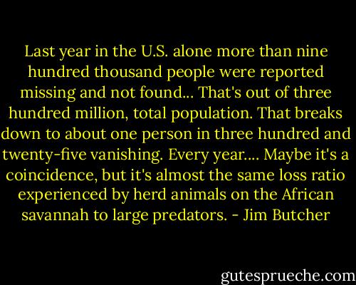 Last year in the U.S. alone more than nine hundred thousand people were reported missing and not found...<br />That's out of three hundred million, total population. That breaks down to about one person in three hundred and twenty-five vanishing. Every year....<br />Maybe it's a coincidence, but it's almost the same loss ratio experienced by herd animals on the African savannah to large predators. - Jim Butcher
