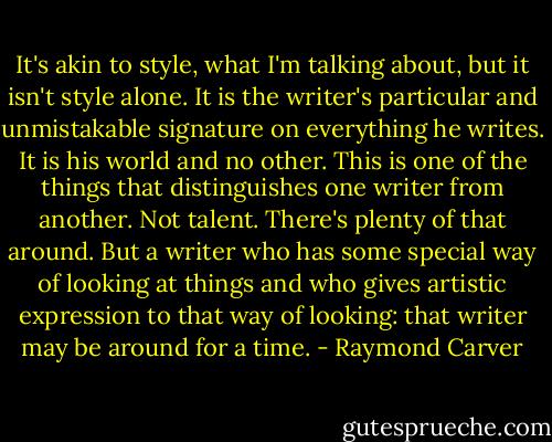 It's akin to style, what I'm talking about, but it isn't style alone. It is the writer's particular and unmistakable signature on everything he writes. It is his world and no other. This is one of the things that distinguishes one writer from another. Not talent. There's plenty of that around. But a writer who has some special way of looking at things and who gives artistic expression to that way of looking: that writer may be around for a time. - Raymond Carver