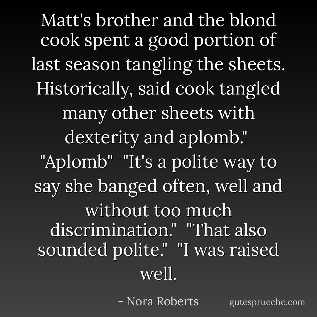 Matt's brother and the blond cook spent a good portion of last season tangling the sheets. Historically, said cook tangled many other sheets with dexterity and aplomb."<br /><br />"Aplomb"<br /><br />"It's a polite way to say she banged often, well and without too much discrimination."<br /><br />"That also sounded polite."<br /><br />"I was raised well. - Nora Roberts