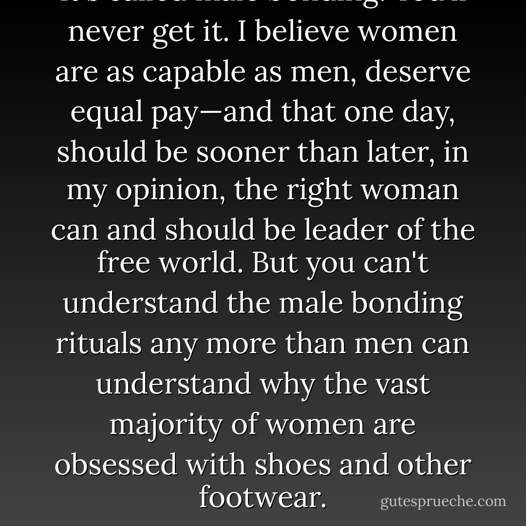 It's called male bonding. You'll never get it. I believe women are as capable as men, deserve equal pay—and that one day, should be sooner than later, in my opinion, the right woman can and should be leader of the free world. But you can't understand the male bonding rituals any more than men can understand why the vast majority of women are obsessed with shoes and other footwear. - Nora Roberts