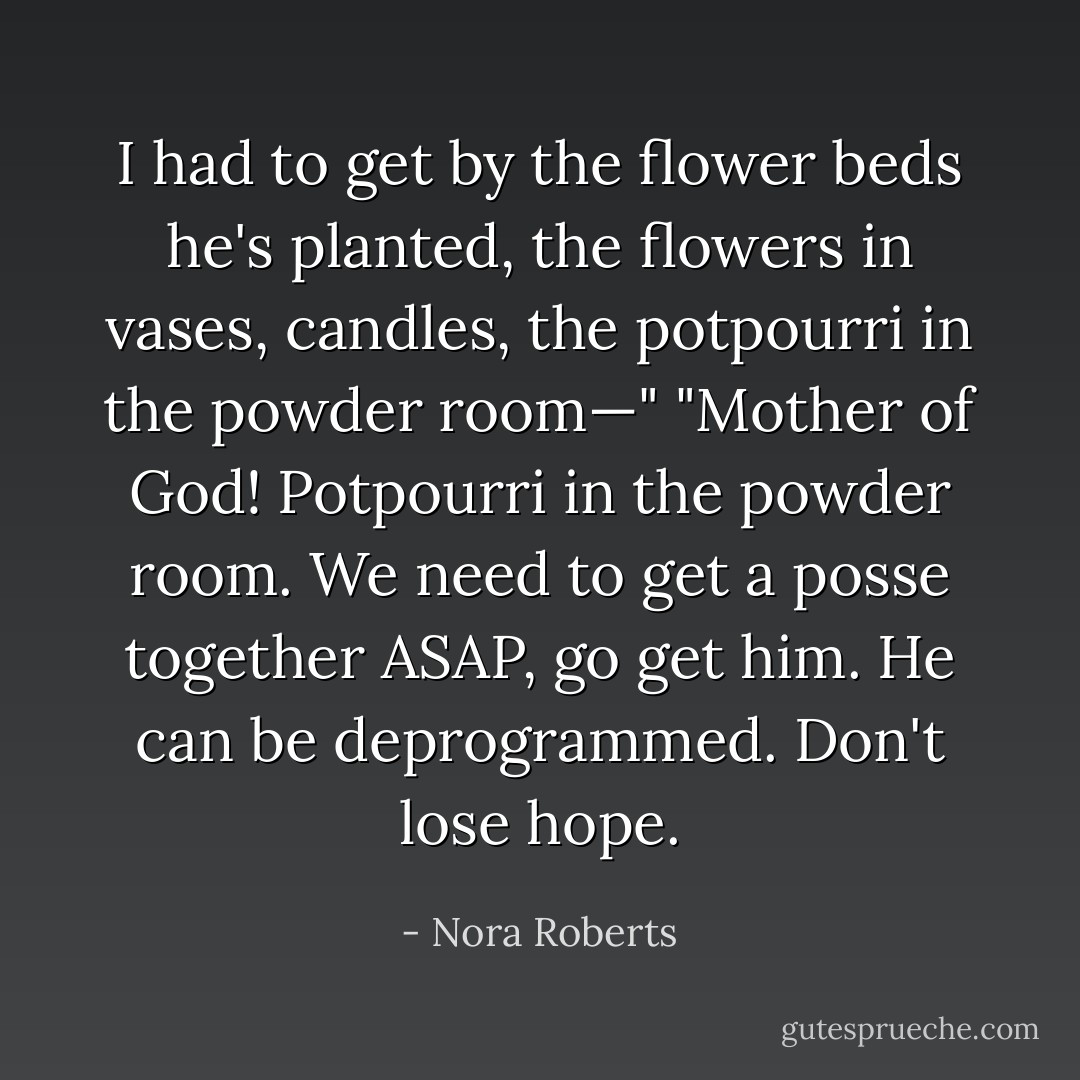 I had to get by the flower beds he's planted, the flowers in vases, candles, the potpourri in the powder room—"<br />"Mother of God! Potpourri in the powder room. We need to get a posse together <i>ASAP</i>, go get him. He can be deprogrammed. Don't lose hope. - Nora Roberts