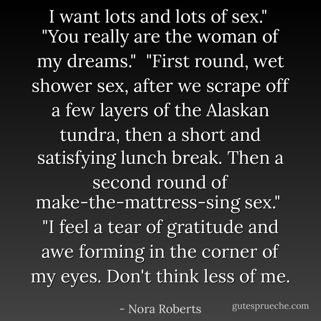 I want lots and lots of sex."<br /><br />"You really are the woman of my dreams."<br /><br />"First round, wet shower sex, after we scrape off a few layers of the Alaskan tundra, then a short and satisfying lunch break. Then a second round of make-the-mattress-sing sex."<br /><br />"I feel a tear of gratitude and awe forming in the corner of my eyes. Don't think less of me. - Nora Roberts
