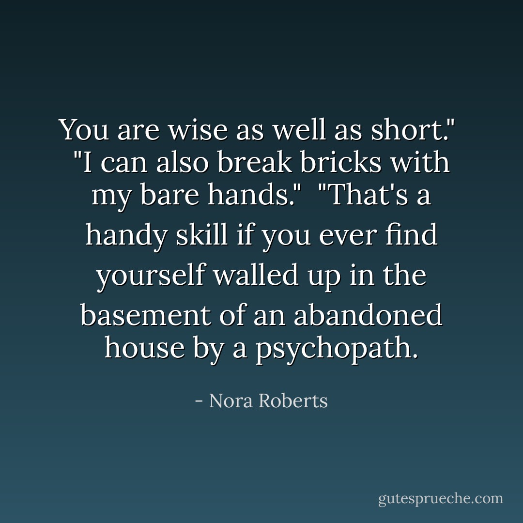 You are wise as well as short."<br /><br />"I can also break bricks with my bare hands."<br /><br />"That's a handy skill if you ever find yourself walled up in the basement of an abandoned house by a psychopath. - Nora Roberts