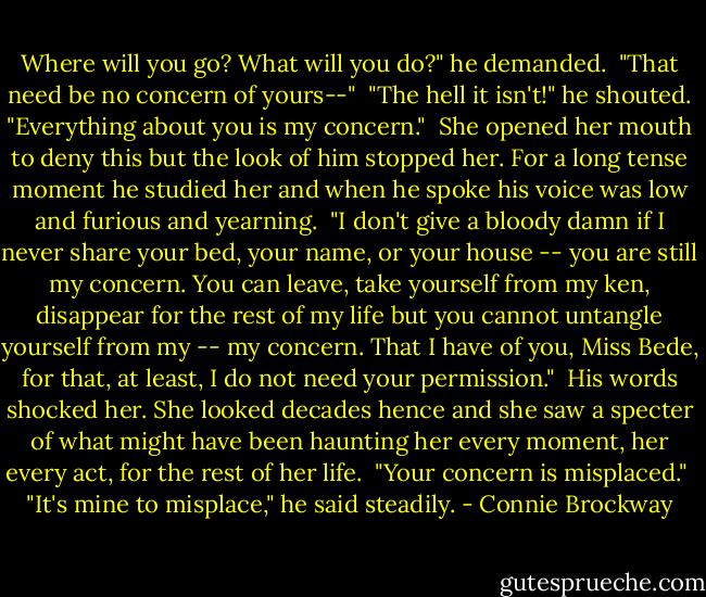 Where will you go? What will you do?" he demanded.<br /><br />"That need be no concern of yours--"<br /><br />"The hell it isn't!" he shouted. "Everything about you is my concern."<br /><br />She opened her mouth to deny this but the look of him stopped her. For a long tense moment he studied her and when he spoke his voice was low and furious and yearning.<br /><br />"I don't give a bloody damn if I never share your bed, your name, or your house -- you are still my concern. You can leave, take yourself from my ken, disappear for the rest of my life but you cannot untangle yourself from my -- my concern. That I have of you, Miss Bede, for that, at least, I do not need your permission."<br /><br />His words shocked her. She looked decades hence and she saw a specter of what might have been haunting her every moment, her every act, for the rest of her life.<br /><br />"Your concern is misplaced."<br /><br />"It's mine to misplace," he said steadily. - Connie Brockway