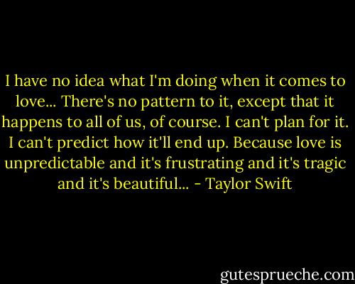 I have no idea what I'm doing when it comes to love... There's no pattern to it, except that it happens to all of us, of course. I can't plan for it. I can't predict how it'll end up. Because love is unpredictable and it's frustrating and it's tragic and it's beautiful... - Taylor Swift