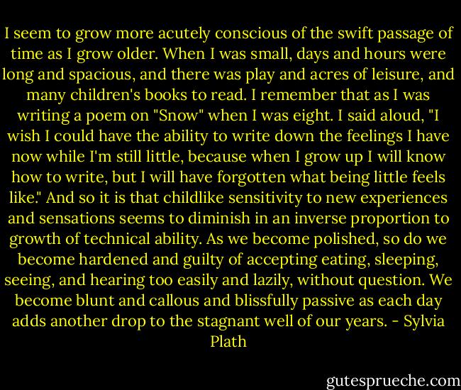 I seem to grow more acutely conscious of the swift passage of time as I grow older. When I was small, days and hours were long and spacious, and there was play and acres of leisure, and many children's books to read. I remember that as I was writing a poem on "Snow" when I was eight. I said aloud, "I wish I could have the ability to write down the feelings I have now while I'm still little, because when I grow up I will know how to write, but I will have forgotten what being little feels like." And so it is that childlike sensitivity to new experiences and sensations seems to diminish in an inverse proportion to growth of technical ability. As we become polished, so do we become hardened and guilty of accepting eating, sleeping, seeing, and hearing too easily and lazily, without question. We become blunt and callous and blissfully passive as each day adds another drop to the stagnant well of our years. - Sylvia Plath