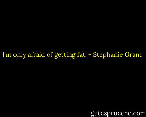 I'm only afraid of getting fat. - Stephanie Grant