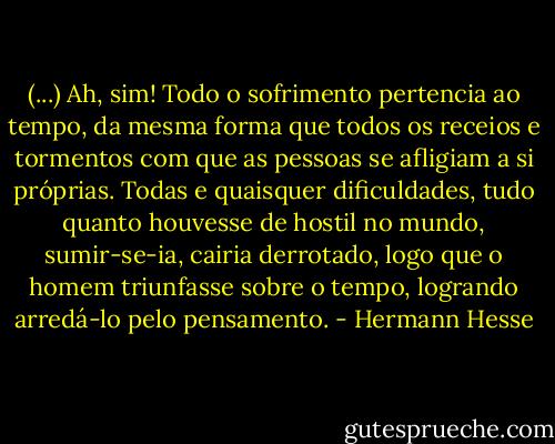 (...) Ah, sim! Todo o sofrimento pertencia ao tempo, da mesma forma que todos os receios e tormentos com que as pessoas se afligiam a si próprias. Todas e quaisquer dificuldades, tudo quanto houvesse de hostil no mundo, sumir-se-ia, cairia derrotado, logo que o homem triunfasse sobre o tempo, logrando arredá-lo pelo pensamento. - Hermann Hesse