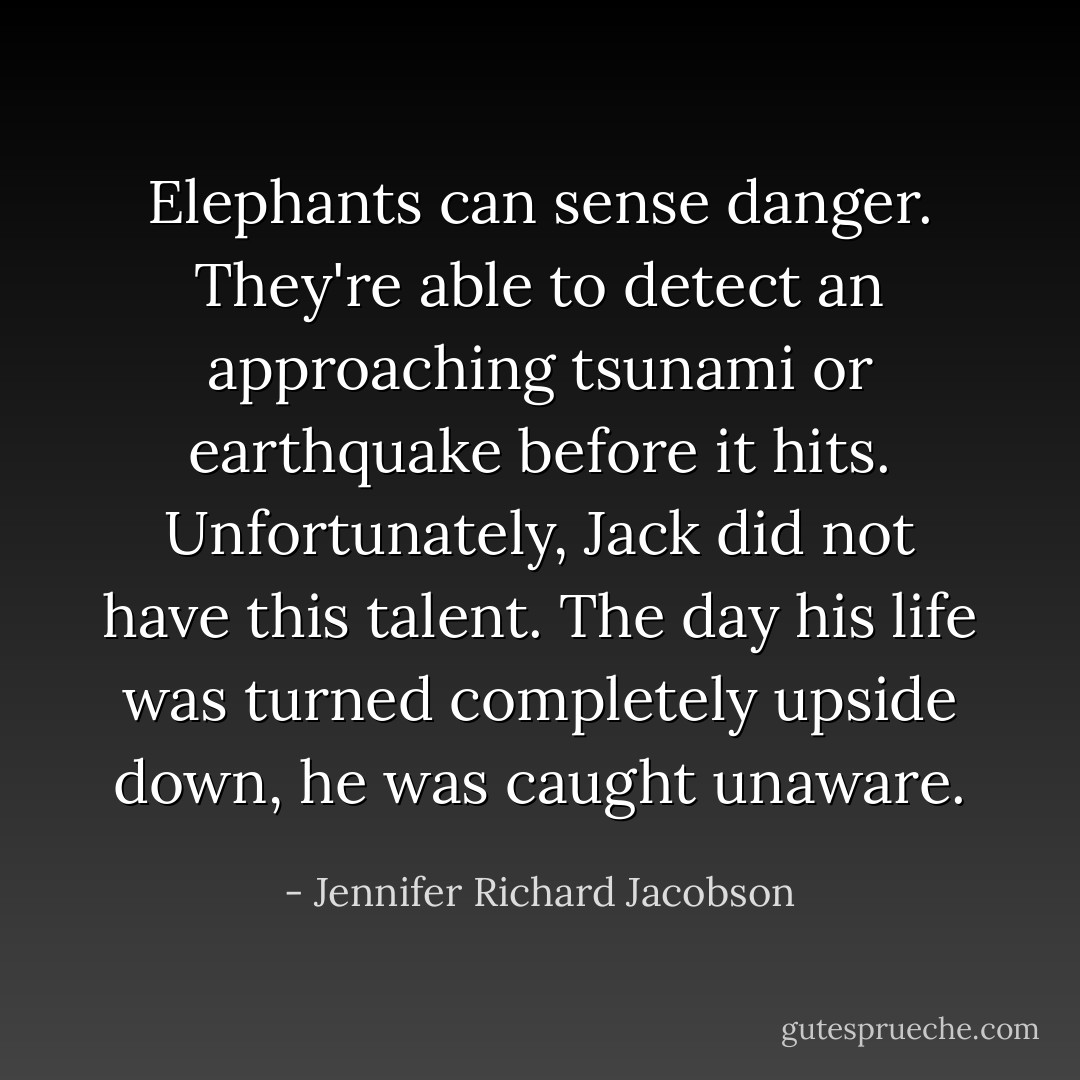 Elephants can sense danger. They're able to detect an approaching tsunami or earthquake before it hits. Unfortunately, Jack did not have this talent. The day his life was turned completely upside down, he was caught unaware. - Jennifer Richard Jacobson