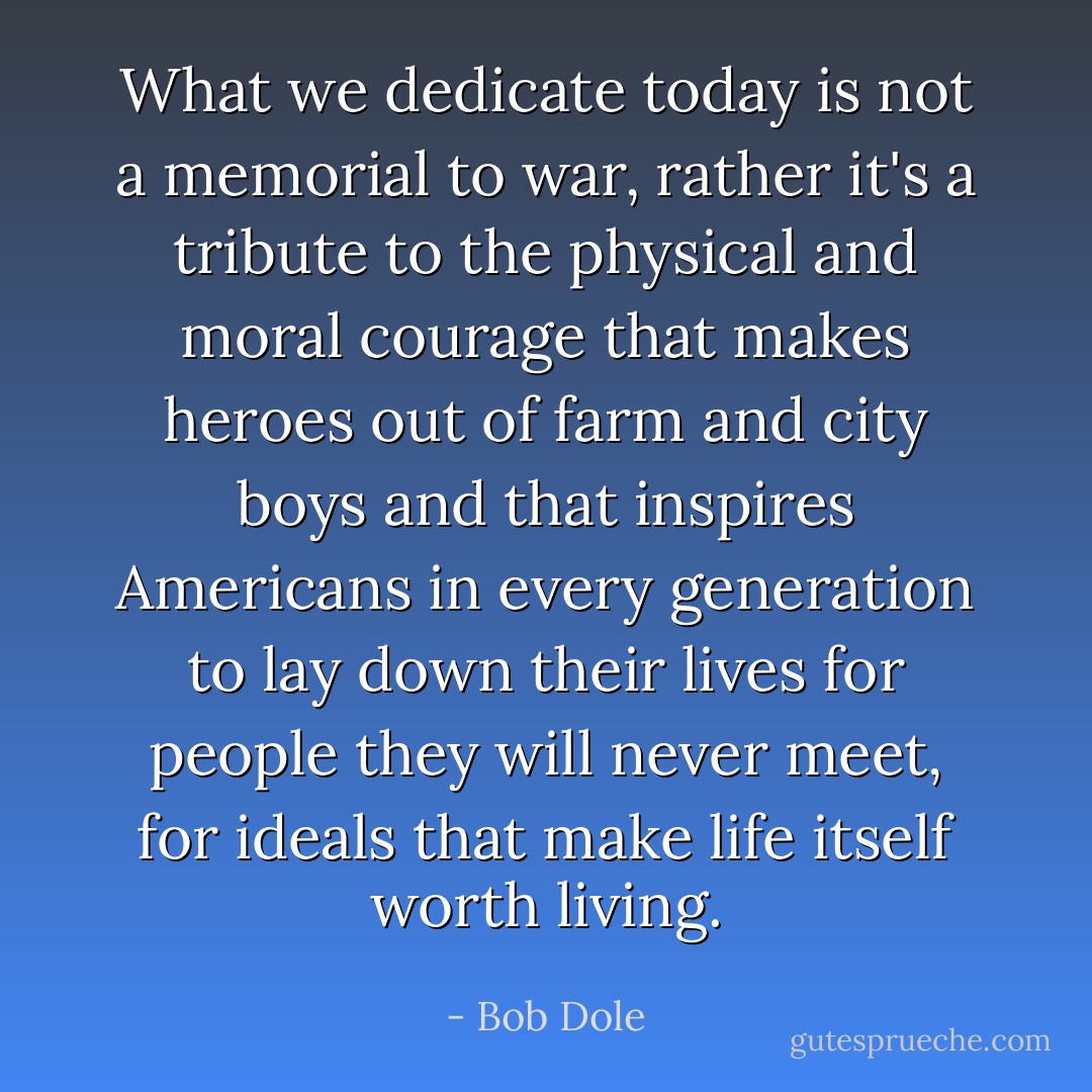 What we dedicate today is not a memorial to war, rather it's a tribute to the physical and moral courage that makes heroes out of farm and city boys and that inspires Americans in every generation to lay down their lives for people they will never meet, for ideals that make life itself worth living. - Bob Dole