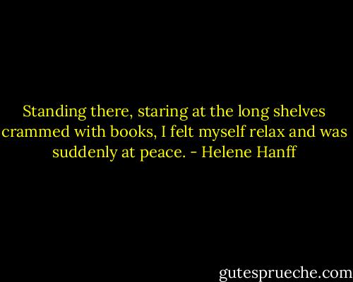 Standing there, staring at the long shelves crammed with books, I felt myself relax and was suddenly at peace. - Helene Hanff