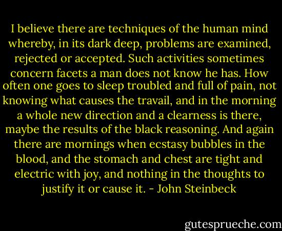 I believe there are techniques of the human mind whereby, in its dark deep, problems are examined, rejected or accepted. Such activities sometimes concern facets a man does not know he has. How often one goes to sleep troubled and full of pain, not knowing what causes the travail, and in the morning a whole new direction and a clearness is there, maybe the results of the black reasoning. And again there are mornings when ecstasy bubbles in the blood, and the stomach and chest are tight and electric with joy, and nothing in the thoughts to justify it or cause it. - John Steinbeck