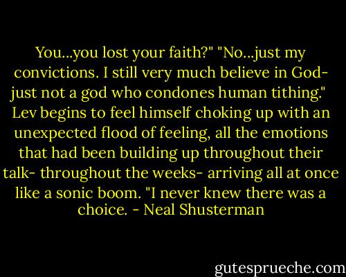 You...you lost your faith?"<br />"No...just my convictions. I still very much believe in God- just not a god who condones human tithing." <br />Lev begins to feel himself choking up with an unexpected flood of feeling, all the emotions that had been building up throughout their talk- throughout the weeks- arriving all at once like a sonic boom.<br />"I never knew there was a choice. - Neal Shusterman