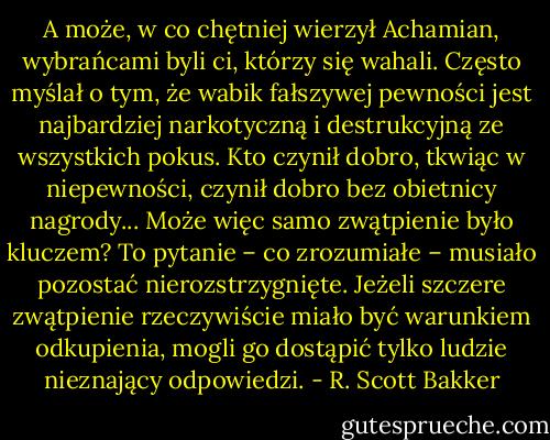 A może, w co chętniej wierzył Achamian, wybrańcami byli ci, którzy się wahali. Często myślał o tym, że wabik fałszywej pewności jest najbardziej narkotyczną i destrukcyjną ze wszystkich pokus. Kto czynił dobro, tkwiąc w niepewności, czynił dobro bez obietnicy nagrody... Może więc samo zwątpienie było kluczem?<br />To pytanie – co zrozumiałe – musiało pozostać nierozstrzygnięte. Jeżeli szczere zwątpienie rzeczywiście miało być warunkiem odkupienia, mogli go dostąpić tylko ludzie nieznający odpowiedzi. - R. Scott Bakker