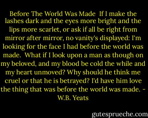 Before The World Was Made<br /><br />If I make the lashes dark<br />and the eyes more bright<br />and the lips more scarlet,<br />or ask if all be right<br />from mirror after mirror,<br />no vanity's displayed:<br />I'm looking for the face I had<br />before the world was made.<br /><br />What if I look upon a man<br />as though on my beloved,<br />and my blood be cold the while<br />and my heart unmoved?<br />Why should he think me cruel<br />or that he is betrayed?<br />I'd have him love the thing that was<br />before the world was made. - W.B. Yeats