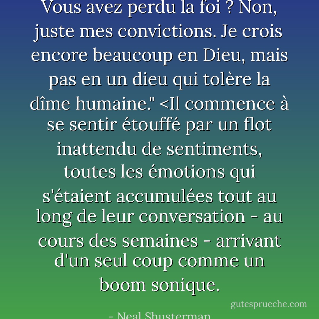 Vous avez perdu la foi ? Non, juste mes convictions. Je crois encore beaucoup en Dieu, mais pas en un dieu qui tolère la dîme humaine." <Il commence à se sentir étouffé par un flot inattendu de sentiments, toutes les émotions qui s'étaient accumulées tout au long de leur conversation - au cours des semaines - arrivant d'un seul coup comme un boom sonique. - Neal Shusterman