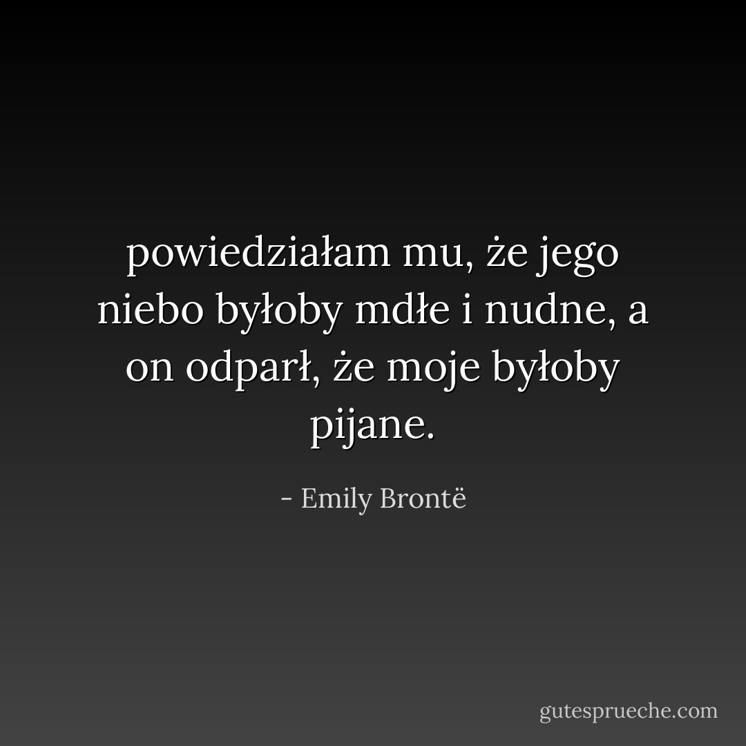 powiedziałam mu, że jego niebo byłoby mdłe i nudne, a on odparł, że moje byłoby pijane. - Emily Brontë