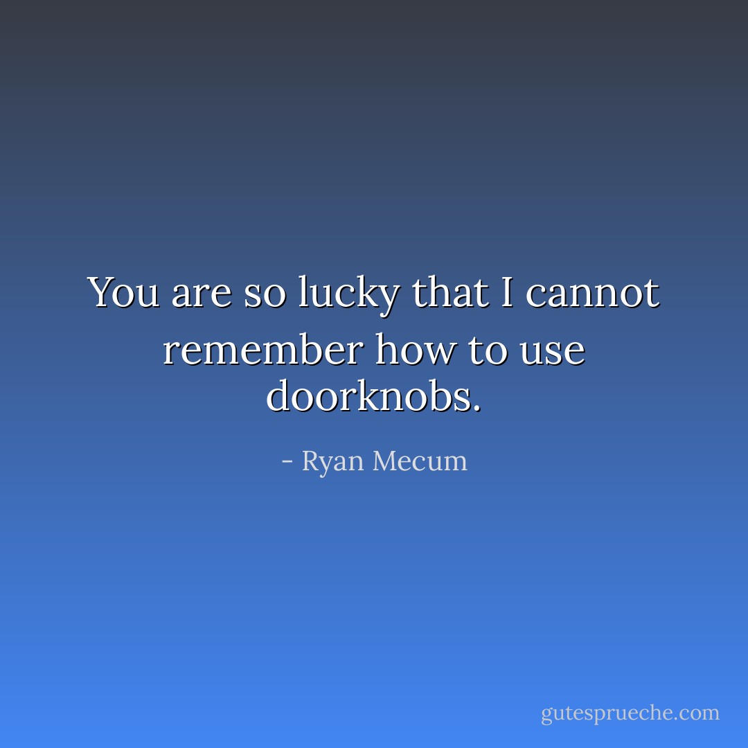 You are so lucky<br />that I cannot remember<br />how to use doorknobs. - Ryan Mecum