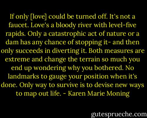 If only [love] could be turned off. It's not a faucet. Love's a bloody river with level-five rapids. Only a catastrophic act of nature or a dam has any chance of stopping it- and then only succeeds in diverting it. Both measures are extreme and change the terrain so much you end up wondering why you bothered. No landmarks to gauge your position when it's done. Only way to survive is to devise new ways to map out life. - Karen Marie Moning