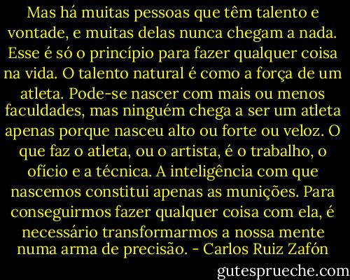 Mas há muitas pessoas que têm talento e vontade, e muitas delas nunca chegam a nada. Esse é só o princípio para fazer qualquer coisa na vida. O talento natural é como a força de um atleta. Pode-se nascer com mais ou menos faculdades, mas ninguém chega a ser um atleta apenas porque nasceu alto ou forte ou veloz. O que faz o atleta, ou o artista, é o trabalho, o ofício e a técnica. A inteligência com que nascemos constitui apenas as munições. Para conseguirmos fazer qualquer coisa com ela, é necessário transformarmos a nossa mente numa arma de precisão. - Carlos Ruiz Zafón