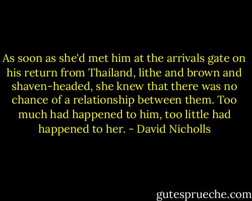 As soon as she'd met him at the arrivals gate on his return from Thailand, lithe and brown and shaven-headed, she knew that there was no chance of a relationship between them. Too much had happened to him, too little had happened to her. - David Nicholls