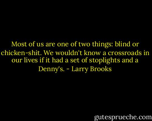 Most of us are one of two things: blind or chicken-shit. We wouldn't know a crossroads in our lives if it had a set of stoplights and a Denny's. - Larry Brooks