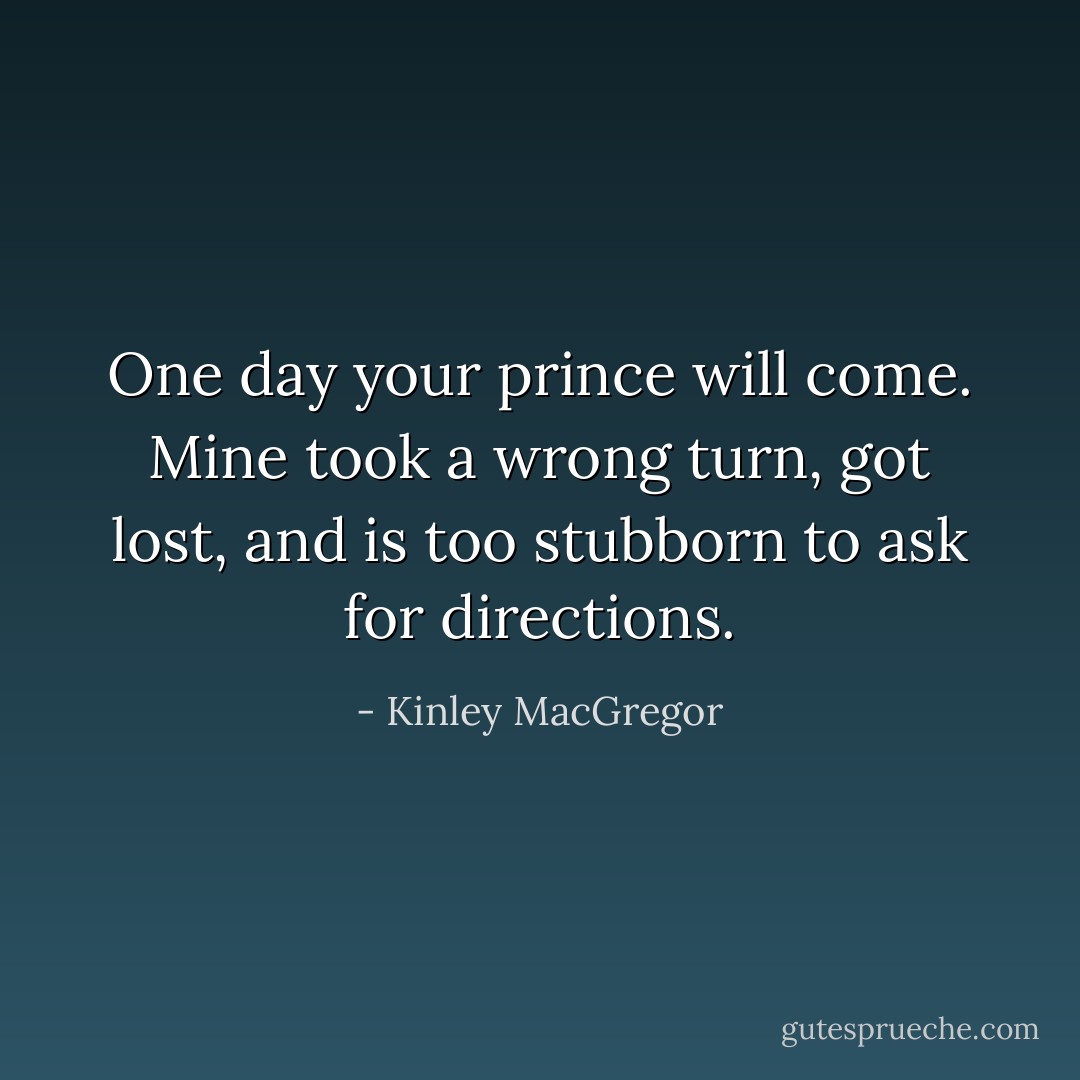 One day your prince will come. Mine took a wrong turn, got lost, and is too stubborn to ask for directions. - Kinley MacGregor