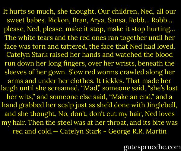 It hurts so much, she thought. Our children, Ned, all our sweet babes. Rickon, Bran, Arya, Sansa, Robb… Robb… please, Ned, please, make it stop, make it stop hurting… The white tears and the red ones ran together until her face was torn and tattered, the face that Ned had loved. Catelyn Stark raised her hands and watched the blood run down her long fingers, over her wrists, beneath the sleeves of her gown. Slow red worms crawled along her arms and under her clothes. It tickles. That made her laugh until she screamed. “Mad,” someone said, “she’s lost her wits,” and someone else said, “Make an end,” and a hand grabbed her scalp just as she’d done with Jinglebell, and she thought, No, don’t, don’t cut my hair, Ned loves my hair. Then the steel was at her throat, and its bite was red and cold.— Catelyn Stark - George R.R. Martin