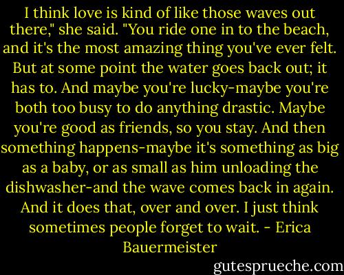 I think love is kind of like those waves out there," she said. "You ride one in to the beach, and it's the most amazing thing you've ever felt. But at some point the water goes back out; it has to. And maybe you're lucky-maybe you're both too busy to do anything drastic. Maybe you're good as friends, so you stay. And then something happens-maybe it's something as big as a baby, or as small as him unloading the dishwasher-and the wave comes back in again. And it does that, over and over. I just think sometimes people forget to wait. - Erica Bauermeister