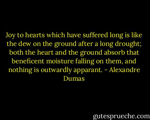 Joy to hearts which have suffered long is like the dew on the ground after a long drought; both the heart and the ground absorb that beneficent moisture falling on them, and nothing is outwardly apparant. - Alexandre Dumas