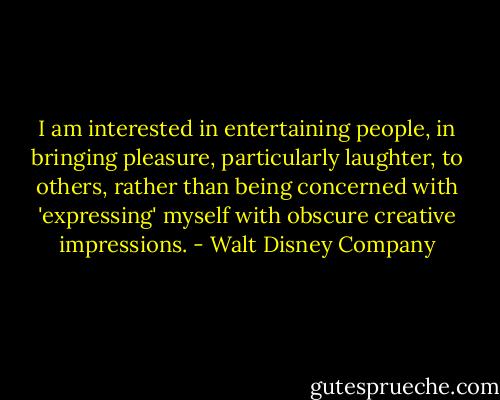 I am interested in entertaining people, in bringing pleasure, particularly laughter, to others, rather than being concerned with 'expressing' myself with obscure creative impressions. - Walt Disney Company