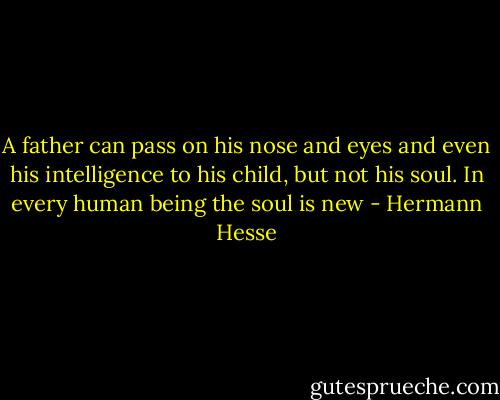 A father can pass on his nose and eyes and even his intelligence to his child, but not his soul. In every human being the soul is new - Hermann Hesse
