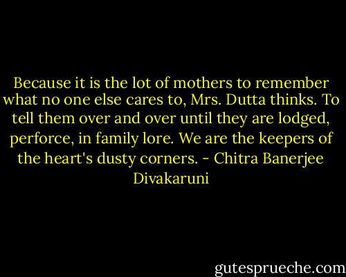 Because it is the lot of mothers to remember what no one else cares to, Mrs. Dutta thinks. To tell them over and over until they are lodged, perforce, in family lore. We are the keepers of the heart's dusty corners. - Chitra Banerjee Divakaruni