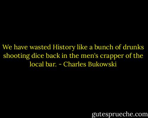 We have wasted History like a bunch of drunks shooting dice back in the men's crapper of the local bar. - Charles Bukowski