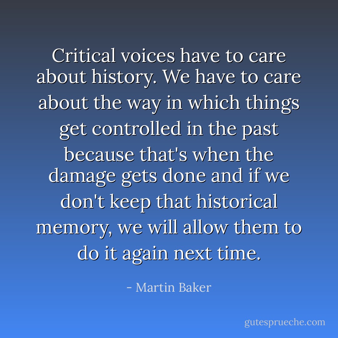 Critical voices have to care about history. We have to care about the way in which things get controlled in the past because that's when the damage gets done and if we don't keep that historical memory, we will allow them to do it again next time. - Martin Baker