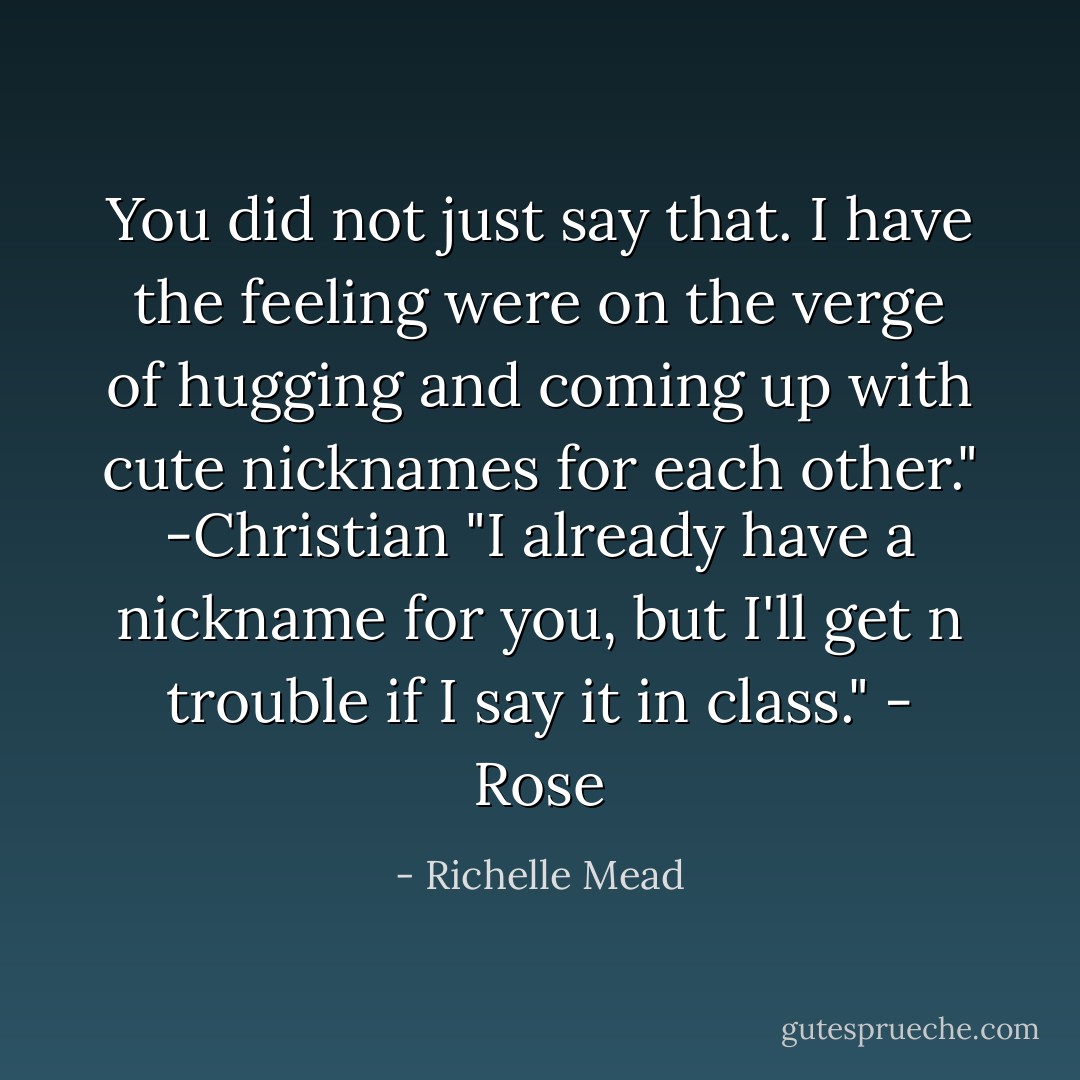 You did not just say that. I have the feeling were on the verge of hugging and coming up with cute nicknames for each other." -Christian<br />"I already have a nickname for you, but I'll get n trouble if I say it in class." - Rose - Richelle Mead