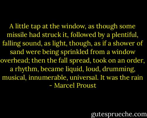 A little tap at the window, as though some missile had struck it, followed by a plentiful, falling sound, as light, though, as if a shower of sand were being sprinkled from a window overhead; then the fall spread, took on an order, a rhythm, became liquid, loud, drumming, musical, innumerable, universal. It was the rain - Marcel Proust