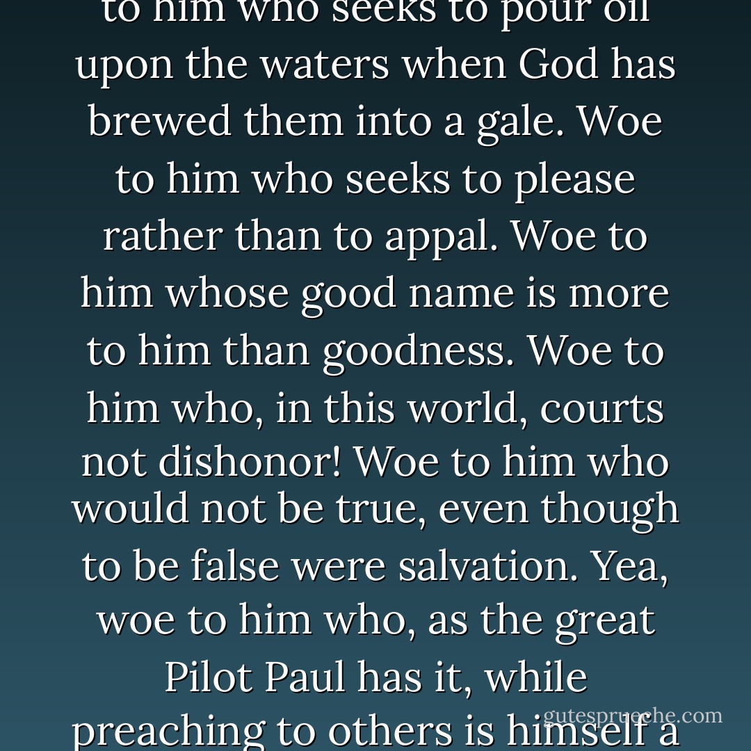 Woe to him whom this world charms from Gospel duty. Woe to him who seeks to pour oil upon the waters when God has brewed them into a gale. Woe to him who seeks to please rather than to appal. Woe to him whose good name is more to him than goodness. Woe to him who, in this world, courts not dishonor! Woe to him who would not be true, even though to be false were salvation. Yea, woe to him who, as the great Pilot Paul has it, while preaching to others is himself a castaway. - Herman Melville
