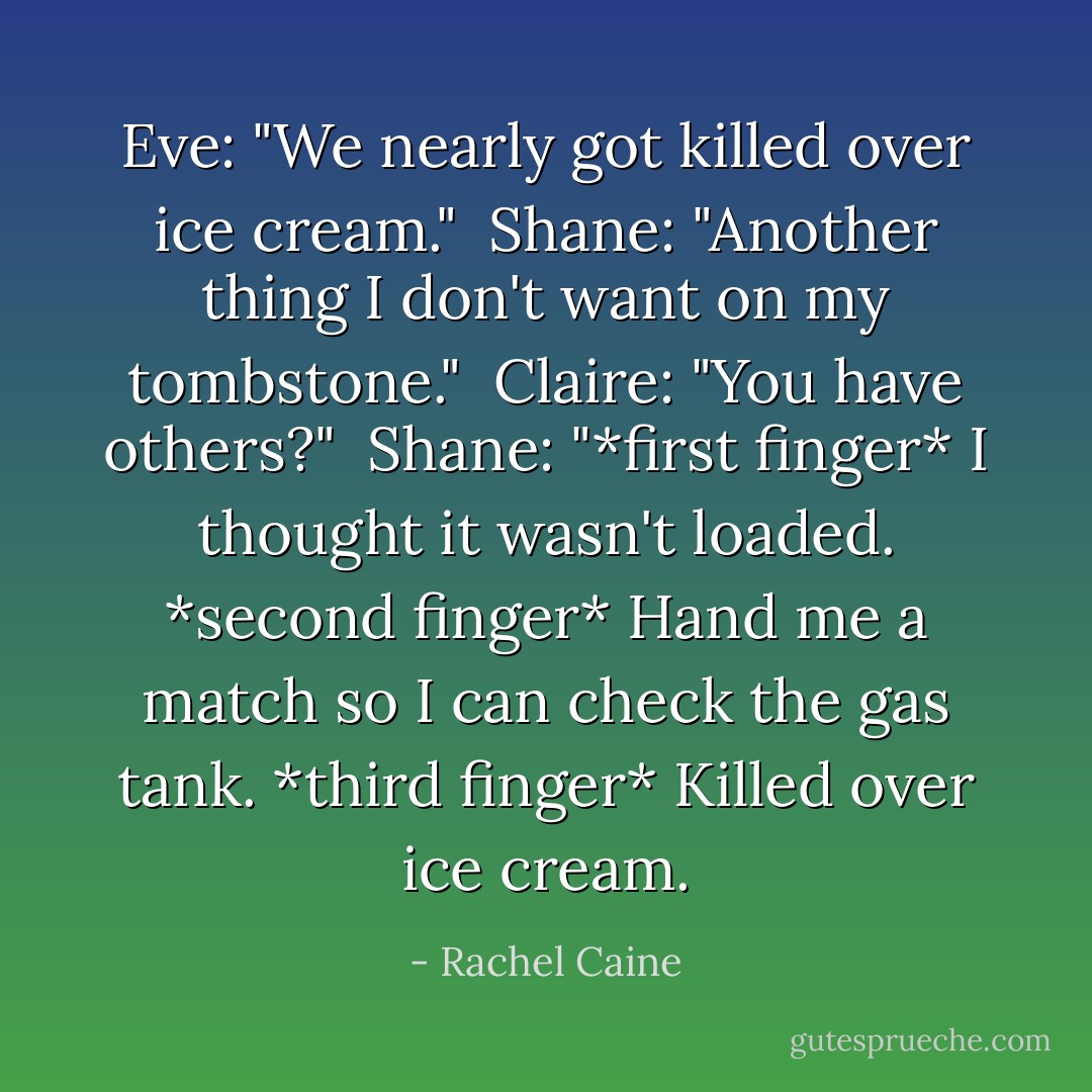 Eve: "We nearly got killed over ice cream." <br />Shane: "Another thing I don't want on my tombstone." <br />Claire: "You have others?" <br />Shane: "*first finger* I thought it wasn't loaded. *second finger* Hand me a match so I can check the gas tank. *third finger* Killed over ice cream. - Rachel Caine