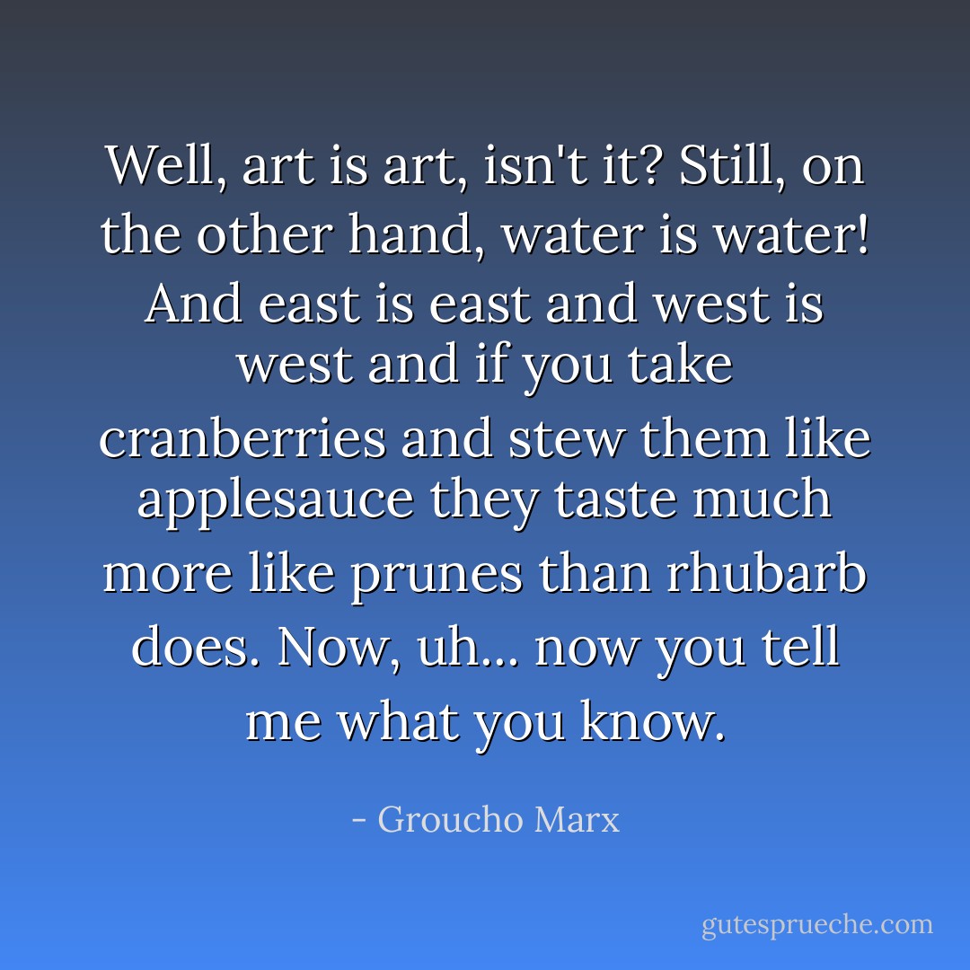 Well, art is art, isn't it? Still, on the other hand, water is water! And east is east and west is west and if you take cranberries and stew them like applesauce they taste much more like prunes than rhubarb does. Now, uh... now you tell me what you know. - Groucho Marx