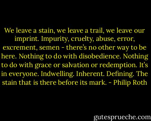 We leave a stain, we leave a trail, we leave our imprint. Impurity, cruelty, abuse, error, excrement, semen - there’s no other way to be here. Nothing to do with disobedience. Nothing to do with grace or salvation or redemption. It’s in everyone. Indwelling. Inherent. Defining. The stain that is there before its mark. - Philip Roth