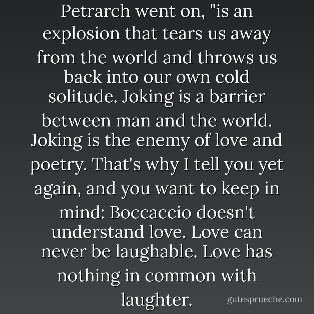 Laughter, on the other hand, " Petrarch went on, "is an explosion that tears us away from the world and throws us back into our own cold solitude. Joking is a barrier between man and the world. Joking is the enemy of love and poetry. That's why I tell you yet again, and you want to keep in mind: Boccaccio doesn't understand love. Love can never be laughable. Love has nothing in common with laughter. - Milan Kundera