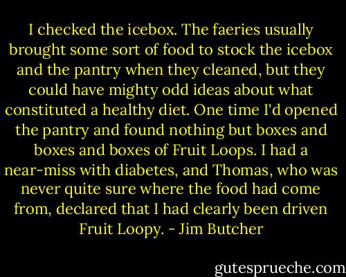 I checked the icebox. The faeries usually brought some sort of food to stock the icebox and the pantry when they cleaned, but they could have mighty odd ideas about what constituted a healthy diet. One time I'd opened the pantry and found nothing but boxes and boxes and boxes of Fruit Loops. I had a near-miss with diabetes, and Thomas, who was never quite sure where the food had come from, declared that I had clearly been driven Fruit Loopy. - Jim Butcher